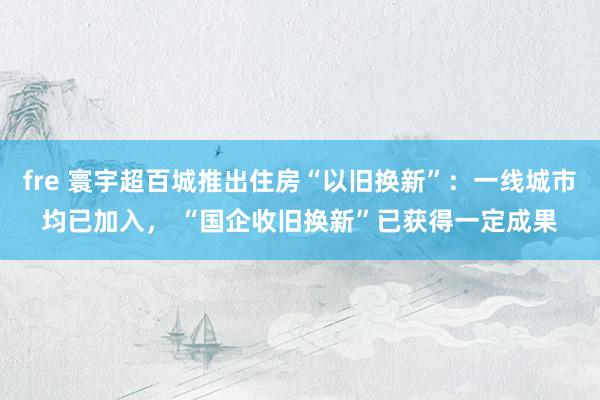 fre 寰宇超百城推出住房“以旧换新”：一线城市均已加入， “国企收旧换新”已获得一定成果