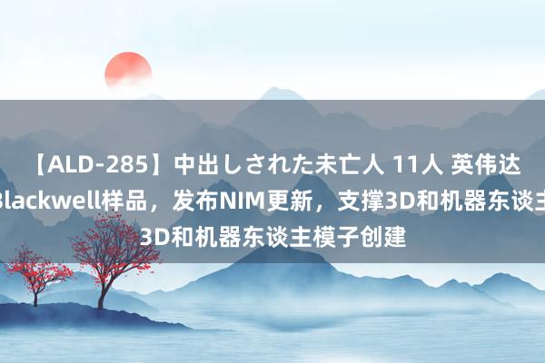 【ALD-285】中出しされた未亡人 11人 英伟达本周发送Blackwell样品，发布NIM更新，支撑3D和机器东谈主模子创建