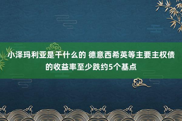 小泽玛利亚是干什么的 德意西希英等主要主权债的收益率至少跌约5个基点