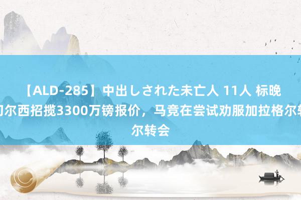 【ALD-285】中出しされた未亡人 11人 标晚：切尔西招揽3300万镑报价，马竞在尝试劝服加拉格尔转会