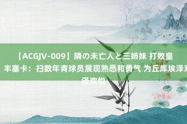 【ACGJV-009】隣の未亡人と三姉妹 打败皇马！丰塞卡：扫数年青球员展现熟悉和勇气 为丘库埃泽欢悦