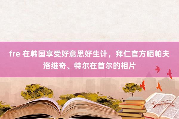 fre 在韩国享受好意思好生计，拜仁官方晒帕夫洛维奇、特尔在首尔的相片