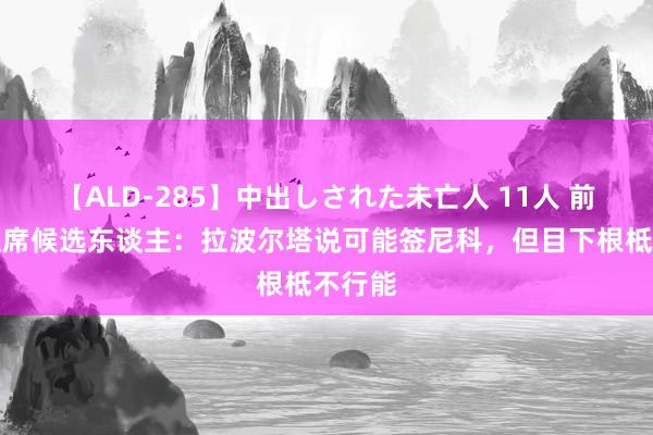 【ALD-285】中出しされた未亡人 11人 前巴萨主席候选东谈主：拉波尔塔说可能签尼科，但目下根柢不行能