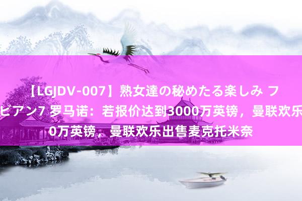 【LGJDV-007】熟女達の秘めたる楽しみ フィーリングレズビアン7 罗马诺：若报价达到3000万英镑，曼联欢乐出售麦克托米奈