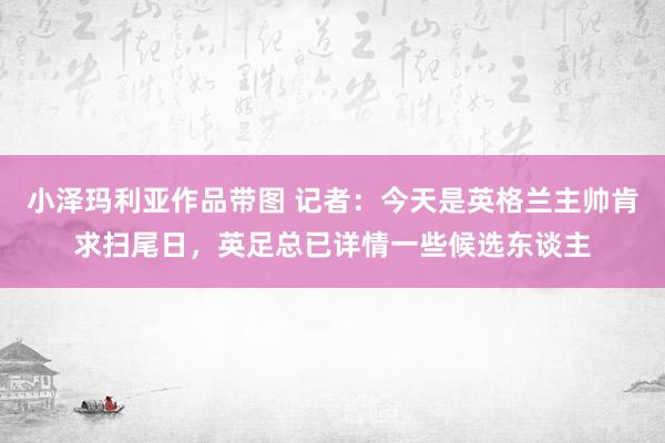 小泽玛利亚作品带图 记者：今天是英格兰主帅肯求扫尾日，英足总已详情一些候选东谈主