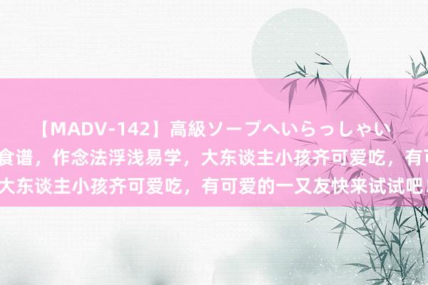 【MADV-142】高級ソープへいらっしゃい 25 超等适口的五谈特质食谱，作念法浮浅易学，大东谈主小孩齐可爱吃，有可爱的一又友快来试试吧！