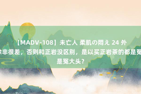 【MADV-108】未亡人 柔肌の悶え 24 外山茶除非很差，否则和正岩没区别，是以买正岩茶的都是冤大头？