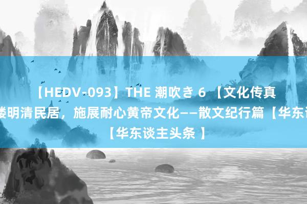 【HEDV-093】THE 潮吹き 6 【文化传真】采风吕楼明清民居，施展耐心黄帝文化——散文纪行篇【华东谈主头条 】