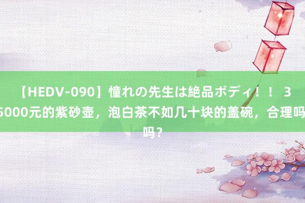 【HEDV-090】憧れの先生は絶品ボディ！！ 3 5000元的紫砂壶，泡白茶不如几十块的盖碗，合理吗？