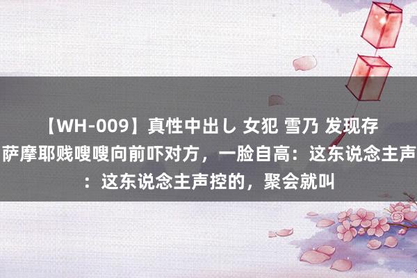 【WH-009】真性中出し 女犯 雪乃 发现存东说念主怕狗，萨摩耶贱嗖嗖向前吓对方，一脸自高：这东说念主声控的，聚会就叫