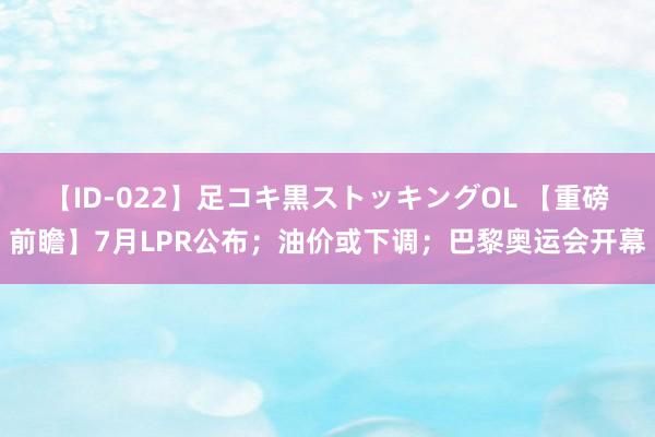 【ID-022】足コキ黒ストッキングOL 【重磅前瞻】7月LPR公布；油价或下调；巴黎奥运会开幕