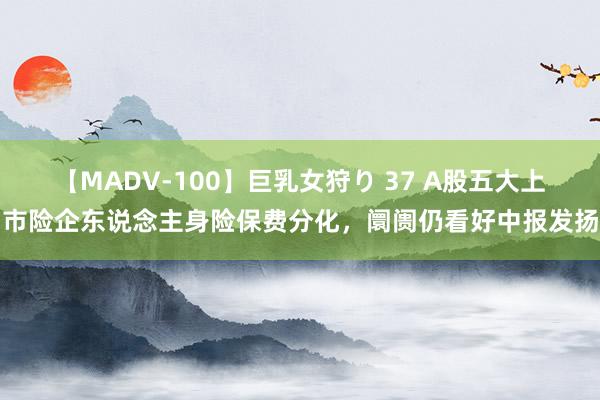 【MADV-100】巨乳女狩り 37 A股五大上市险企东说念主身险保费分化，阛阓仍看好中报发扬