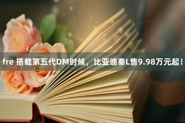 fre 搭载第五代DM时候，比亚迪秦L售9.98万元起！