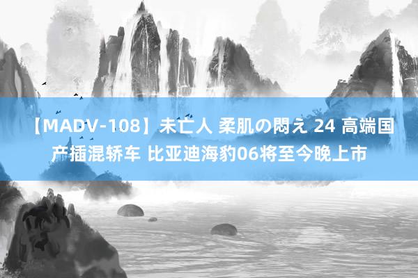 【MADV-108】未亡人 柔肌の悶え 24 高端国产插混轿车 比亚迪海豹06将至今晚上市