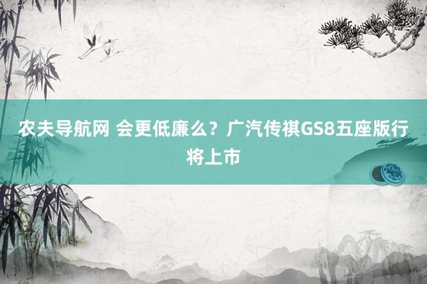 农夫导航网 会更低廉么？广汽传祺GS8五座版行将上市