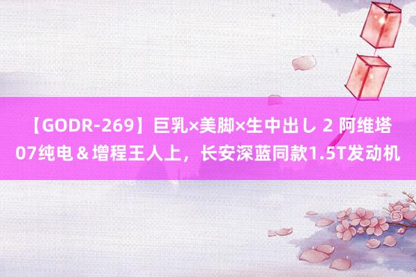 【GODR-269】巨乳×美脚×生中出し 2 阿维塔07纯电＆增程王人上，长安深蓝同款1.5T发动机