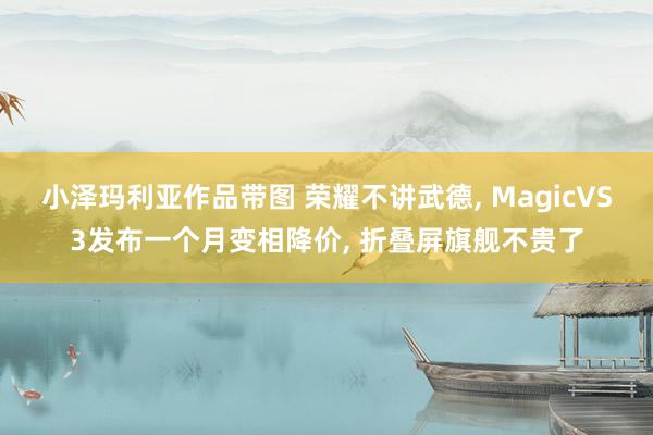 小泽玛利亚作品带图 荣耀不讲武德， MagicVS3发布一个月变相降价， 折叠屏旗舰不贵了