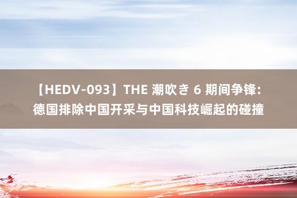 【HEDV-093】THE 潮吹き 6 期间争锋: 德国排除中国开采与中国科技崛起的碰撞