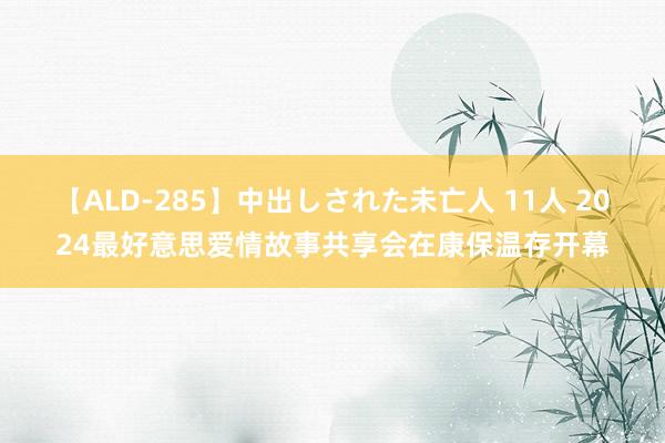 【ALD-285】中出しされた未亡人 11人 2024最好意思爱情故事共享会在康保温存开幕