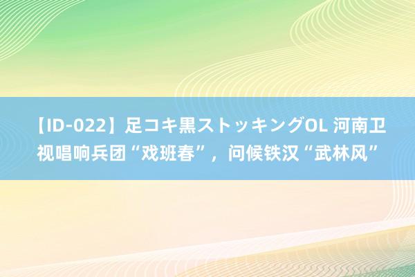 【ID-022】足コキ黒ストッキングOL 河南卫视唱响兵团“戏班春”，问候铁汉“武林风”