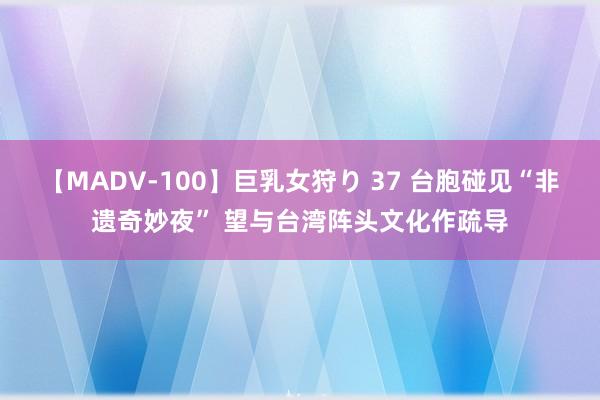 【MADV-100】巨乳女狩り 37 台胞碰见“非遗奇妙夜” 望与台湾阵头文化作疏导