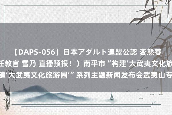 【DAPS-056】日本アダルト連盟公認 変態養成教育センター S的主任教官 雪乃 直播预报！〉南平市“构建‘大武夷文化旅游圈’”系列主题新闻发布会武夷山专场行将举行