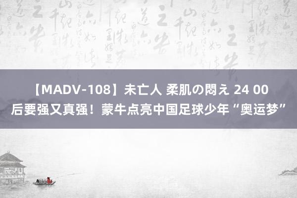 【MADV-108】未亡人 柔肌の悶え 24 00后要强又真强！蒙牛点亮中国足球少年“奥运梦”