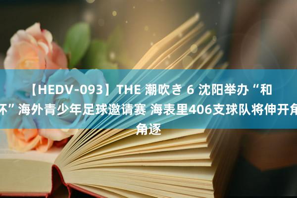 【HEDV-093】THE 潮吹き 6 沈阳举办“和平杯”海外青少年足球邀请赛 海表里406支球队将伸开角逐