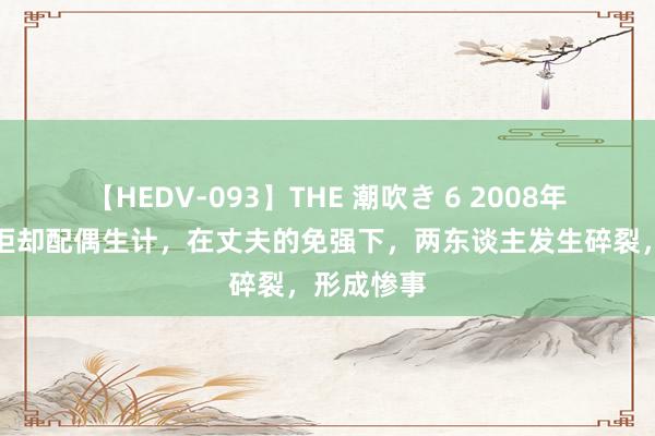 【HEDV-093】THE 潮吹き 6 2008年辽宁女子拒却配偶生计，在丈夫的免强下，两东谈主发生碎裂，形成惨事