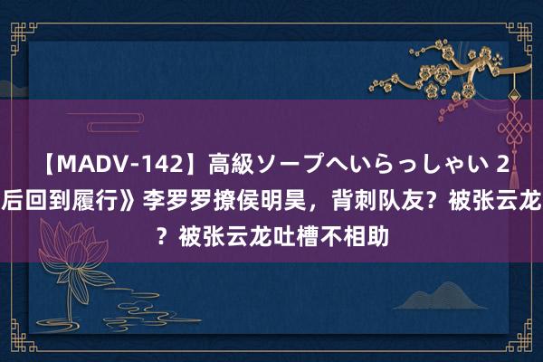 【MADV-142】高級ソープへいらっしゃい 25 《十天之后回到履行》李罗罗撩侯明昊，背刺队友？被张云龙吐槽不相助