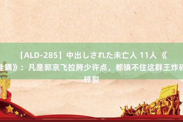 【ALD-285】中出しされた未亡人 11人 《小佳耦》：凡是郭京飞拉胯少许点，都镇不住这群王炸碎裂