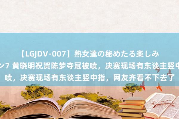 【LGJDV-007】熟女達の秘めたる楽しみ フィーリングレズビアン7 黄晓明祝贺陈梦夺冠被喷，决赛现场有东谈主竖中指，网友齐看不下去了