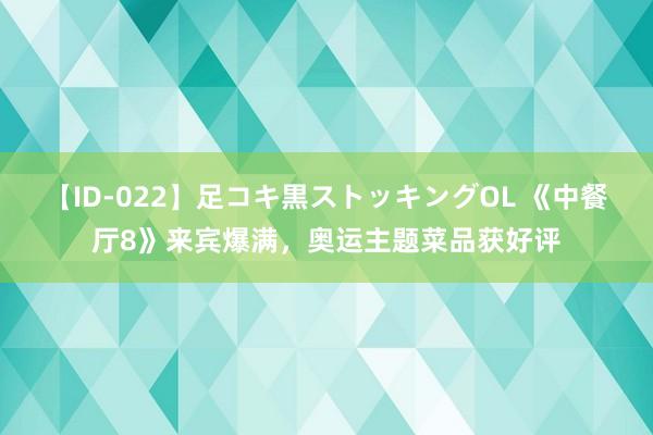 【ID-022】足コキ黒ストッキングOL 《中餐厅8》来宾爆满，奥运主题菜品获好评