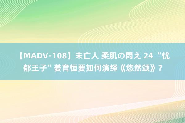 【MADV-108】未亡人 柔肌の悶え 24 “忧郁王子”姜育恒要如何演绎《悠然颂》？