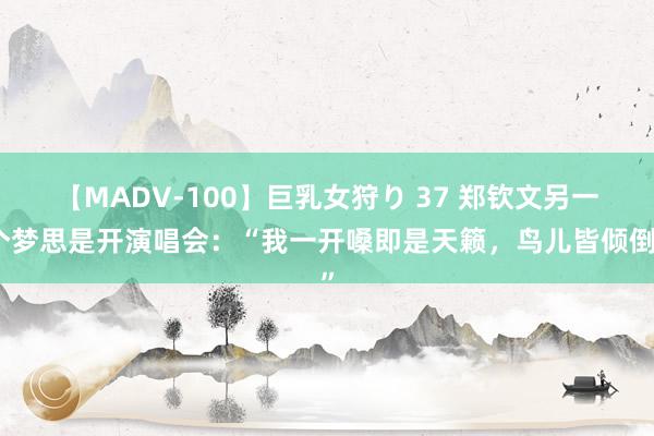 【MADV-100】巨乳女狩り 37 郑钦文另一个梦思是开演唱会：“我一开嗓即是天籁，鸟儿皆倾倒”