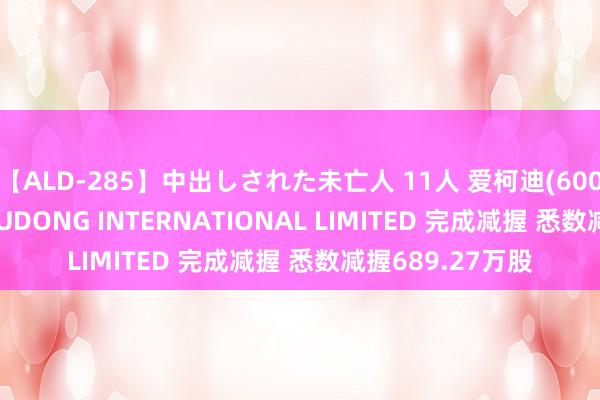 【ALD-285】中出しされた未亡人 11人 爱柯迪(600933.SH)鞭策XUDONG INTERNATIONAL LIMITED 完成减握 悉数减握689.27万股