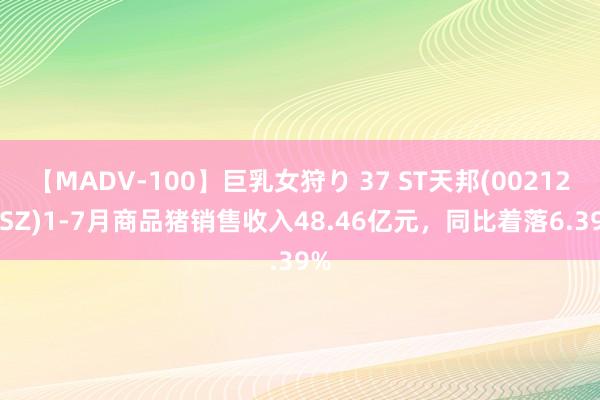 【MADV-100】巨乳女狩り 37 ST天邦(002124.SZ)1-7月商品猪销售收入48.46亿元，同比着落6.39%