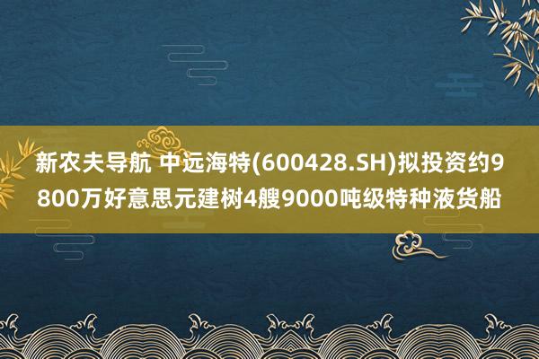 新农夫导航 中远海特(600428.SH)拟投资约9800万好意思元建树4艘9000吨级特种液货船