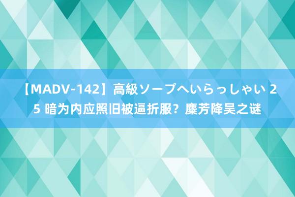 【MADV-142】高級ソープへいらっしゃい 25 暗为内应照旧被逼折服？麋芳降吴之谜