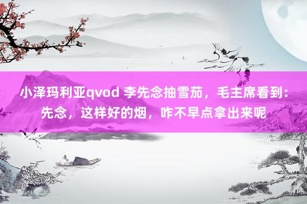 小泽玛利亚qvod 李先念抽雪茄，毛主席看到：先念，这样好的烟，咋不早点拿出来呢