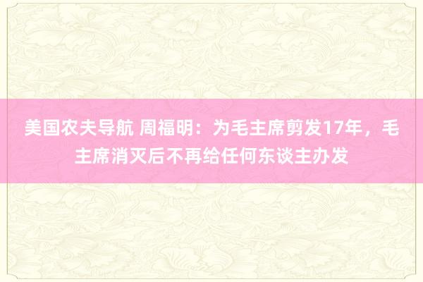 美国农夫导航 周福明：为毛主席剪发17年，毛主席消灭后不再给任何东谈主办发