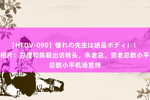 【HEDV-090】憧れの先生は絶品ボディ！！ 3 历史老相片：总理和陈毅出访转头，朱老总、贺老总数小平机场宽待