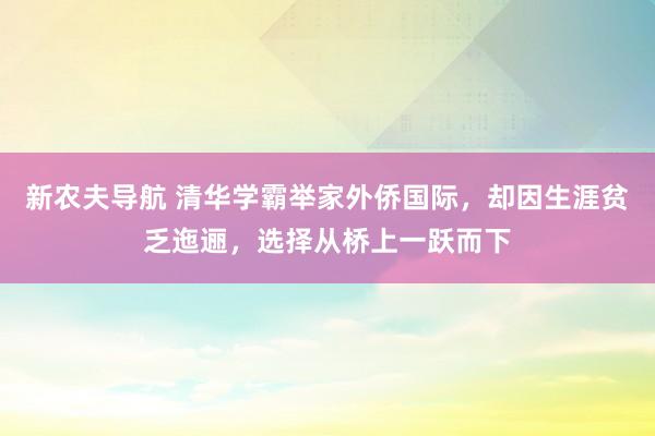 新农夫导航 清华学霸举家外侨国际，却因生涯贫乏迤逦，选择从桥上一跃而下