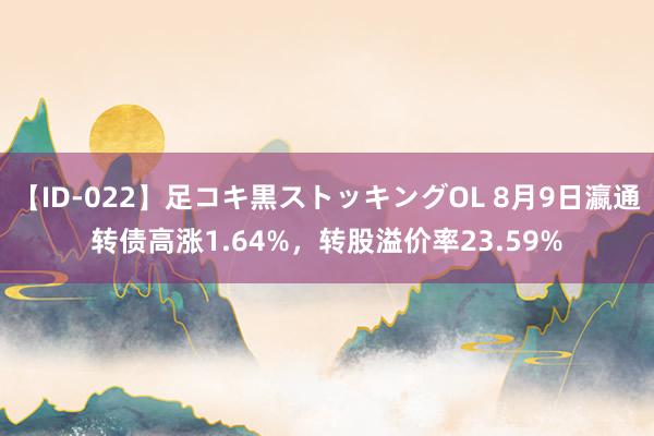 【ID-022】足コキ黒ストッキングOL 8月9日瀛通转债高涨1.64%，转股溢价率23.59%