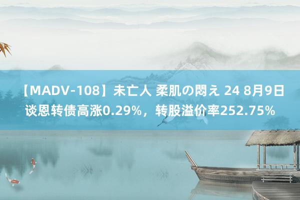 【MADV-108】未亡人 柔肌の悶え 24 8月9日谈恩转债高涨0.29%，转股溢价率252.75%