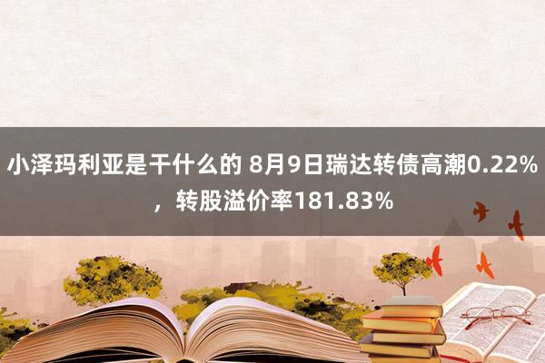 小泽玛利亚是干什么的 8月9日瑞达转债高潮0.22%，转股溢价率181.83%