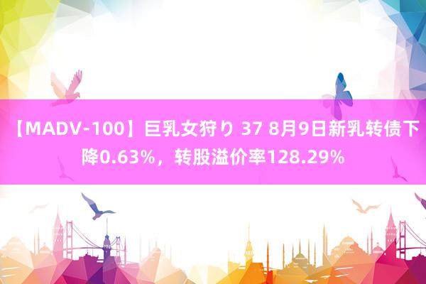 【MADV-100】巨乳女狩り 37 8月9日新乳转债下降0.63%，转股溢价率128.29%