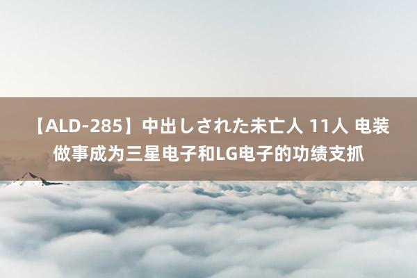 【ALD-285】中出しされた未亡人 11人 电装做事成为三星电子和LG电子的功绩支抓