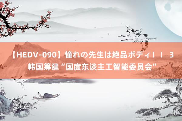 【HEDV-090】憧れの先生は絶品ボディ！！ 3 韩国筹建“国度东谈主工智能委员会”