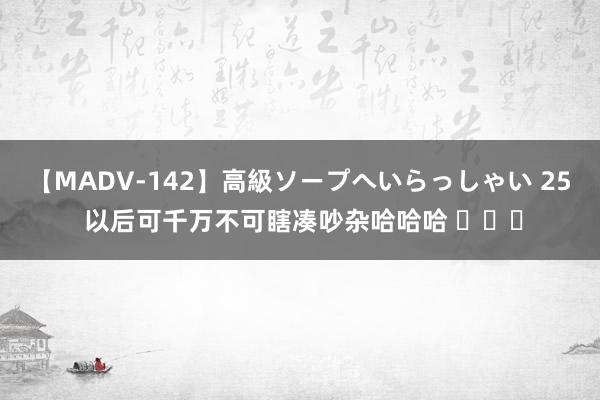 【MADV-142】高級ソープへいらっしゃい 25 以后可千万不可瞎凑吵杂哈哈哈 ​​​